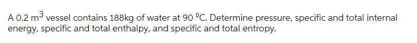 A 0.2 m3 vessel contains 188kg of water at 90 °C. Determine pressure, specific and total internal
energy, specific and total enthalpy, and specific and total entropy.
