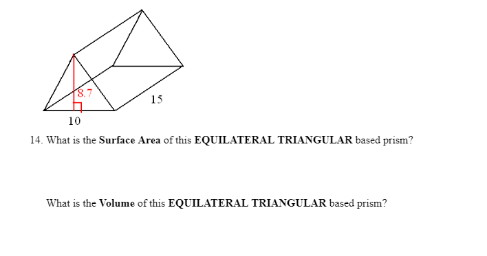 ### Equilateral Triangular Prism

#### Surface Area Calculation

For an equilateral triangular prism, the surface area \(A\) is calculated using the formula:

\[ A = 2 \times A_{\text{base}} + A_{\text{sides}} \]

where:
- \(A_{\text{base}}\) is the area of one triangular base.
- \(A_{\text{sides}}\) is the area of the three rectangular sides.

Given the side length of the triangle is 10 units:
- The height (\(h\)) of the equilateral triangle can be calculated using the formula:

\[ h = \frac{\sqrt{3}}{2} \times s \]

- The area of the equilateral triangle base is:

\[ A_{\text{base}} = \frac{\sqrt{3}}{4} \times s^2 \]

- Substituting \(s = 10\):

\[ h = \frac{\sqrt{3}}{2} \times 10 \approx 8.7 \text{ units} \]

\[ A_{\text{base}} = \frac{\sqrt{3}}{4} \times 10^2 \approx 43.3 \text{ square units} \]

- There are two triangular bases:

\[ 2 \times A_{\text{base}} \approx 2 \times 43.3 = 86.6 \text{ square units} \]

Each rectangular side has a width of 10 units and a length of 15 units:
- The area of one rectangular side is:

\[ A_{\text{rectangular side}} = 10 \times 15 = 150 \text{ square units} \]

- There are three rectangular sides:

\[ A_{\text{sides}} = 3 \times 150 = 450 \text{ square units} \]

Thus, the total surface area is:

\[ A = 86.6 + 450 = 536.6 \text{ square units} \]

#### Volume Calculation

The volume \(V\) of the prism is calculated using the formula:

\[ V = A_{\text{base}} \times \text{height of the prism} \]

Given:
- The area of the base \(A_{\text{base}} \approx 43.3 \text{ square units}\)
- The height of the prism is 15 units.

Thus, the volume \(V\