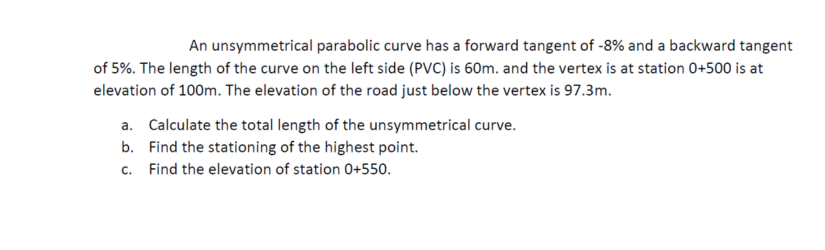 An unsymmetrical parabolic curve has a forward tangent of -8% and a backward tangent
of 5%. The length of the curve on the left side (PVC) is 60m. and the vertex is at station 0+500 is at
elevation of 100m. The elevation of the road just below the vertex is 97.3m.
а.
Calculate the total length of the unsymmetrical curve.
b. Find the stationing of the highest point.
С.
Find the elevation of station 0+550.
