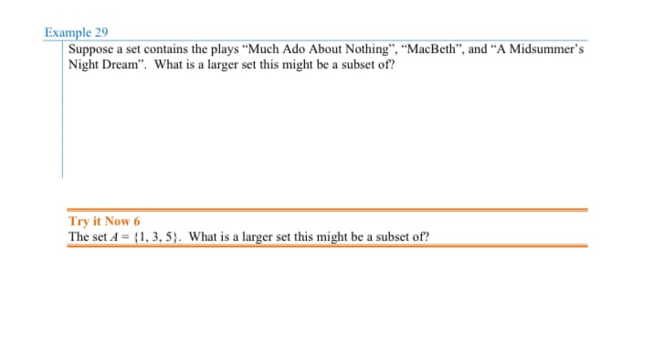 Example 29
Suppose a set contains the plays "Much Ado About Nothing", "MacBeth", and "A Midsummer's
Night Dream". What is a larger set this might be a subset of?
Try it Now 6
The set A = {1, 3, 5). What is a larger set this might be a subset of?