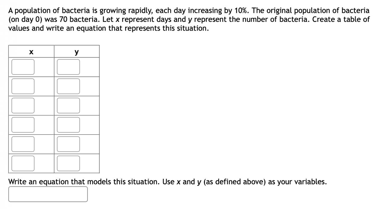 population of bacteria is growing rapidly, each day increasing by 10%. The original population of bacteria
(on day 0) was 70 bacteria. Let x represent days and y represent the number of bacteria. Create a table of
values and write an equation that represents this situation.
X
y
Write an equation that models this situation. Use x and y (as defined above) as your variables.