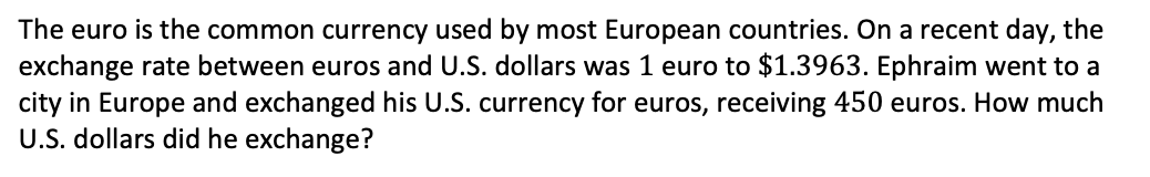 The euro is the common currency used by most European countries. On a recent day, the
exchange rate between euros and U.S. dollars was 1 euro to $1.3963. Ephraim went to a
city in Europe and exchanged his U.S. currency for euros, receiving 450 euros. How much
U.S. dollars did he exchange?