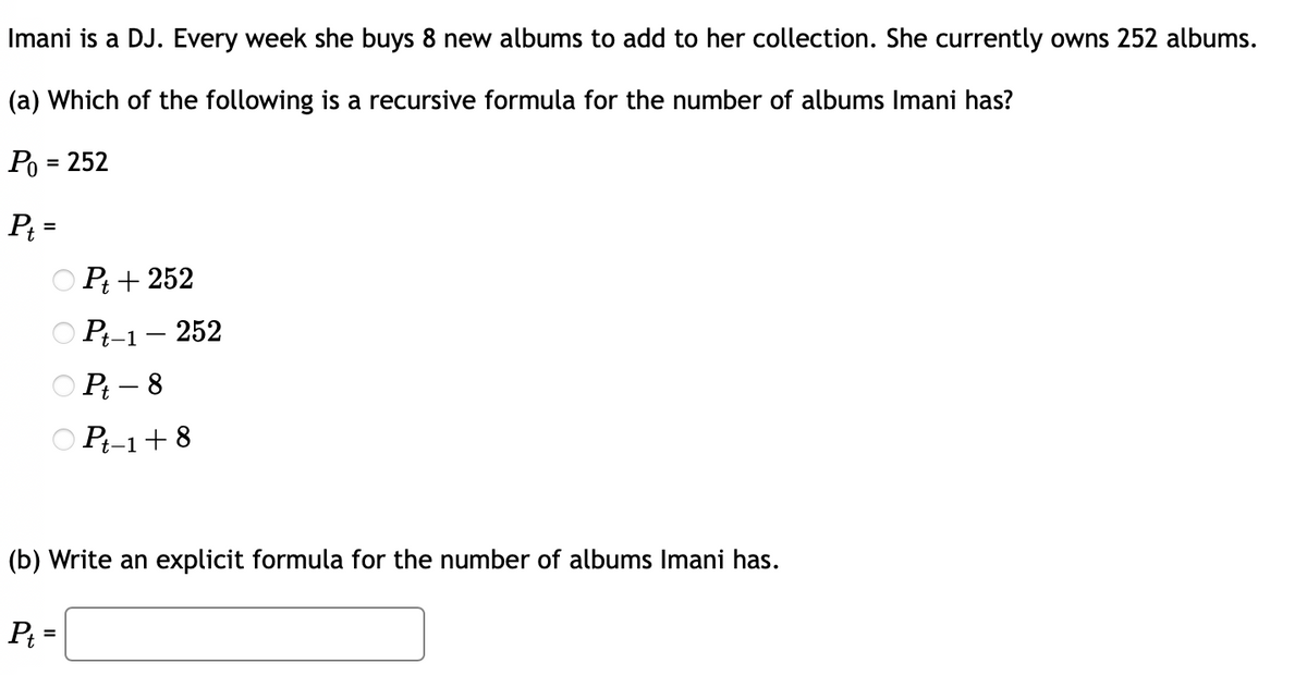 Imani is a DJ. Every week she buys 8 new albums to add to her collection. She currently owns 252 albums.
(a) Which of the following is a recursive formula for the number of albums Imani has?
Po = 252
P₁ =
Pt+252
Pt-1 - 252
Pt-8
Pt-1+8
(b) Write an explicit formula for the number of albums Imani has.
Pt=