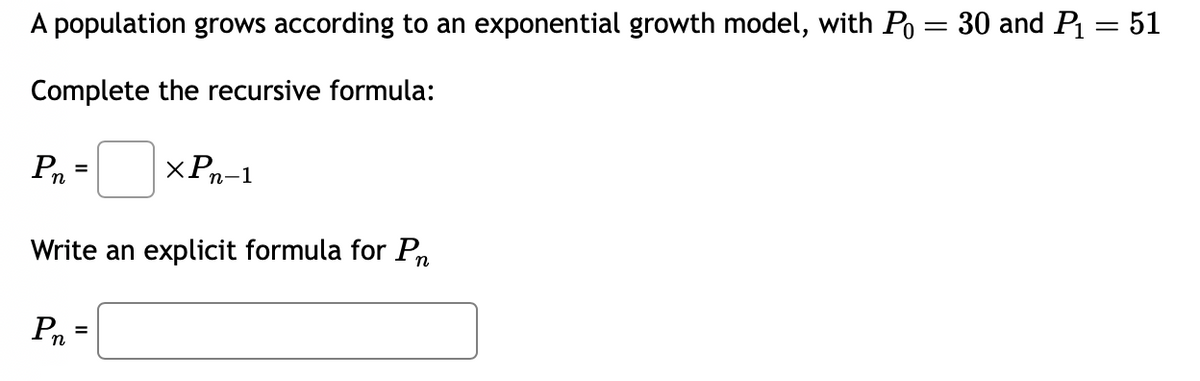 A population grows according to an exponential growth model, with Po = 30 and P₁ = 51
Complete the recursive formula:
Pn
=
Write an explicit formula for Pr
Pn
xPn-1
=