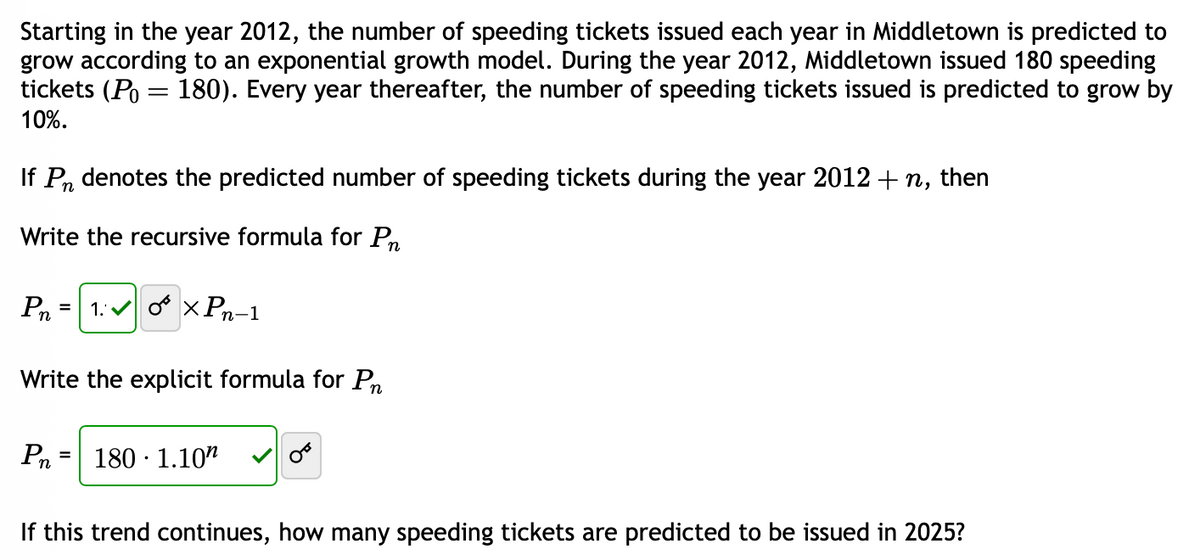 Starting in the year 2012, the number of speeding tickets issued each year in Middletown is predicted to
grow according to an exponential growth model. During the year 2012, Middletown issued 180 speeding
tickets (P = 180). Every year thereafter, the number of speeding tickets issued is predicted to grow by
10%.
If Pn denotes the predicted number of speeding tickets during the year 2012 + n, then
Write the recursive formula for Pn
Pn
=
Pn
Write the explicit formula for Pn
1:0 XPn-1
=
180 1.10
If this trend continues, how many speeding tickets are predicted to be issued in 2025?