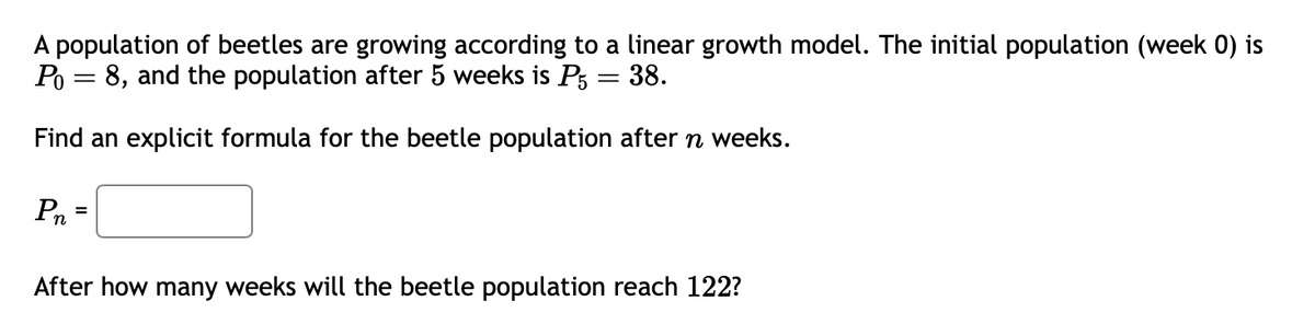 A population of beetles are growing according to a linear growth model. The initial population (week 0) is
Po 8, and the population after 5 weeks is P5 = 38.
Find an explicit formula for the beetle population after n weeks.
Pn=
After how many weeks will the beetle population reach 122?