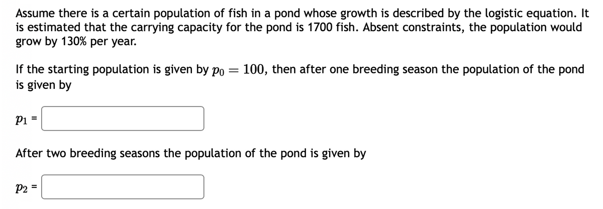 Assume there is a certain population of fish in a pond whose growth is described by the logistic equation. It
is estimated that the carrying capacity for the pond is 1700 fish. Absent constraints, the population would
grow by 130% per year.
If the starting population is given by po = 100, then after one breeding season the population of the pond
is given by
P1 =
After two breeding seasons the population of the pond is given by
P2 =