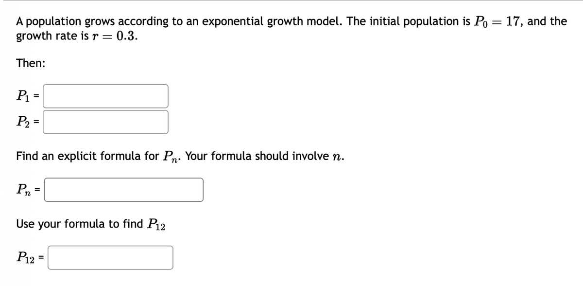 A population grows according to an exponential growth model. The initial population is Po= 17, and the
growth rate is r = 0.3.
Then:
P₁ =
P₂ =
Find an explicit formula for Pn. Your formula should involve n.
n°
Pn
=
Use your formula to find P12
P12
=