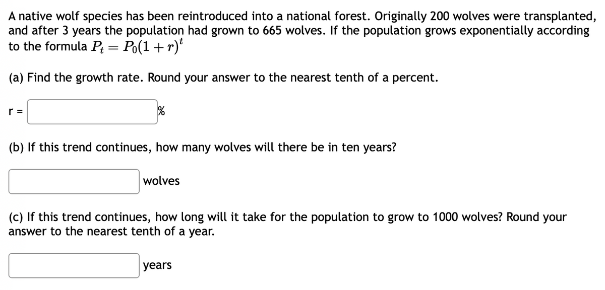 A native wolf species has been reintroduced into a national forest. Originally 200 wolves were transplanted,
and after 3 years the population had grown to 665 wolves. If the population grows exponentially according
to the formula P₁ = Po(1 + r)t
(a) Find the growth rate. Round your answer to the nearest tenth of a percent.
r =
(b) If this trend continues, how many wolves will there be in ten years?
wolves
(c) If this trend continues, how long will it take for the population to grow to 1000 wolves? Round your
answer to the nearest tenth of a year.
years