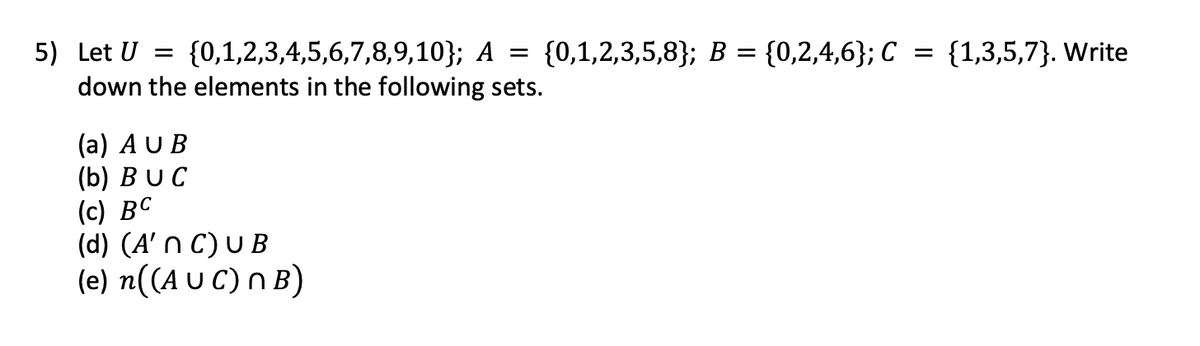 5) Let U = {0,1,2,3,4,5,6,7,8,9,10}; A = {0,1,2,3,5,8}; B =
down the elements in the following sets.
(a) AUB
(b) BUC
(c) BC
(d) (A' n C) UB
(e) n((A UC) n B)
= {0,2,4,6}; C
= {1,3,5,7}. Write