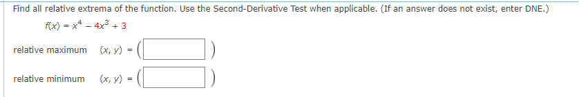 Find all relative extrema of the function. Use the Second-Derivative Test when applicable. (If an answer does not exist, enter DNE.)
f(x) = x* - 4x3 + 3
relative maximum
(х, у) -
relative minimum
(х, у)
