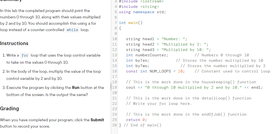 3 #include <iostream>
4 #include <string>
In this lab the completed program should print the
5 using namespace std;
numbers 0 through 10, along with their values multiplied
6
7 int main()
8 {
by 2 and by 10. You should accomplish this using a for
loop instead of a counter-controlled while loop.
9
10
string head1 = "Number: ";
Instructions
11
string head2 = "Multiplied by 2: ";
12
string head3 = "Multiplied by 10: ";
// Numbers 0 through 10
// Stores the number multiplied by 10
// Stores the number multiplied by 2
// Constant used to control loop
1. Write a for loop that uses the loop control variable
13
int numberCounter;
14
int byTen;
to take on the values 0 through 10.
15
int byTwo;
2. In the body of the loop, multiply the value of the loop
16
const int NUM_LOOPS = 10;
17
control variable by 2 and by 10.
18
// This is the work done in the housekeeping() function
3. Execute the program by clicking the Run button at the
19
cout <« "0 through 10 multiplied by 2 and by 10." <« endl;
20
bottom of the screen. Is the output the same?
// This is the work done in the detailLoop() function
// Write your for loop here.
21
22
Grading
23
24
// This is the work done in the endofJob() function
When you have completed your program, click the Submit
25
return 0;
button to record your score.
26 } // End of main()
