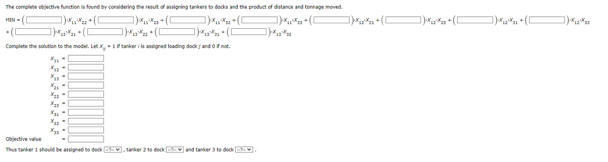 The complete objective function is found by considering the result of assigning tankers to docks and the product of distance and tonnage moved.
] )·X₁1*X32 + ( [
·X₁1X22 + ( [
]).X13X21+
X₁1X23+ ([
]).X13X22 + (
X₁1X33+ ([
X13*X32
Complete the solution to the model. Let X;;= 1 if tanker / is assigned loading dock j and 0 if not.
X11 =
X12 =
X13 =
X21 =
MIN =
X22 =
X23 =
X31 =
X32 =
X33 =
Objective value
Thus tanker 1 should be assigned to dock -?--, tanker 2 to dock --?-- and tanker 3 to dock --?--✓.
·X₁2²X21 + ([
X₁2²X₂23 + ([
·X₁2²X31 + ( [
]).X12*X33