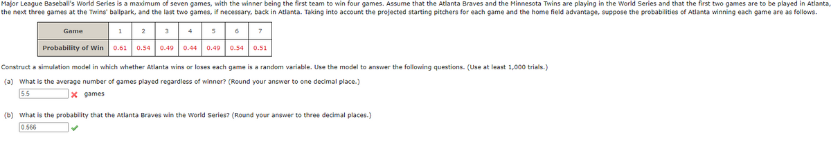 Major League Baseball's World Series is a maximum of seven games, with the winner being the first team to win four games. Assume that the Atlanta Braves and the Minnesota Twins are playing in the World Series and that the first two games are to be played in Atlanta,
the next three games at the Twins' ballpark, and the last two games, if necessary, back in Atlanta. Taking into account the projected starting pitchers for each game and the home field advantage, suppose the probabilities of Atlanta winning each game are as follows.
Game
1
2
3
Probability of Win 0.61 0.54 0.49
4
5
6
7
0.44 0.49 0.54 0.51
Construct a simulation model in which whether Atlanta wins or loses each game is a random variable. Use the model to answer the following questions. (Use at least 1,000 trials.)
(a) What is the average number of games played regardless of winner? (Round your answer to one decimal place.)
5.5
X
games
(b) What is the probability that the Atlanta Braves win the World Series? (Round your answer to three decimal places.)
0.566