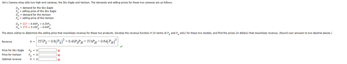 Jim's Camera shop sells two high-end cameras, the Sky Eagle and Horizon. The demands and selling prices for these two cameras are as follows.
Ds = demand for the Sky Eagle
P = selling price of the Sky Eagle
DH = demand for the Horizon
PH = selling price of the Horizon
Revenue
Ds = 227 -0.60Ps + 0.35PH
DH=275 +0.10P - 0.64PH
The store wishes to determine the selling price that maximizes revenue for these two products. Develop the revenue function R (in terms of P and P only) for these two models, and find the prices (in dollars) that maximizes revenue. (Round your answers to two decimal places.)
S
H
227P-0.6(Ps)² +0.45PPH+275PH
-275PH-0.64(PH)²
Price for Sky Eagle
Price for Horizon
Optimal revenue
R =
PS = $
PH = $
R = $
x
X
X