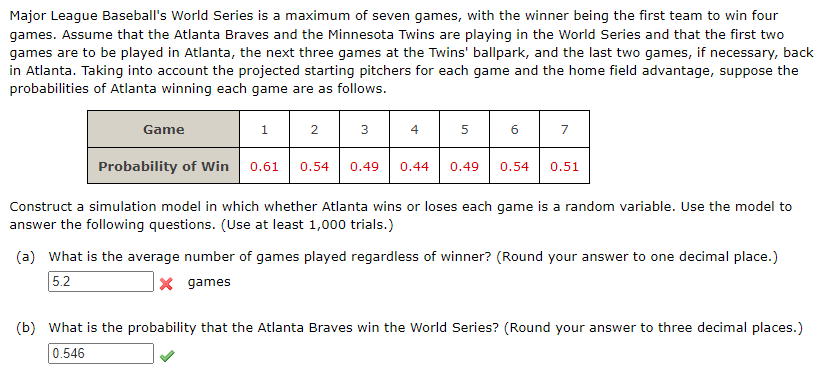 Major League Baseball's World Series is a maximum of seven games, with the winner being the first team to win four
games. Assume that the Atlanta Braves and the Minnesota Twins are playing in the World Series and that the first two
games are to be played in Atlanta, the next three games at the Twins' ballpark, and the last two games, if necessary, back
in Atlanta. Taking into account the projected starting pitchers for each game and the home field advantage, suppose the
probabilities of Atlanta winning each game are as follows.
Game
1
2
3
4
5
Probability of Win 0.61 0.54 0.49 0.44 0.49
6
7
0.54 0.51
Construct a simulation model in which whether Atlanta wins or loses each game is a random variable. Use the model to
answer the following questions. (Use at least 1,000 trials.)
(a) What is the average number of games played regardless of winner? (Round your answer to one decimal place.)
5.2
x games
(b) What is the probability that the Atlanta Braves win the World Series? (Round your answer to three decimal places.)
0.546