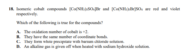 18. Isomeric cobalt compounds [Co(NH3)$SO4]Br and [Co(NH3)sBr]SO4 are red and violet
respectively.
Which of the following is true for the compounds?
A. The oxidation number of cobalt is +2.
B. They have the same number of coordinate bonds.
C. They form white precipitate with barium chloride solution.
D. An alkaline gas is given off when heated with sodium hydroxide solution.
