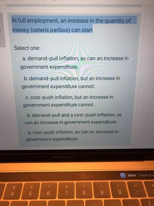 At full employment, an increase in the quantity of
money (ceteris paribus) can start
Select one:
a. demand-pull inflation, as can an increase in
government expenditure.
4
b. demand-pull inflation, but an increase in
government expenditure cannot.
c. cost-push inflation, but an increase in
government expenditure cannot.
d. demand-pull and a cost-push inflation, as
can an increase in government expenditure.
e. cost-push inflation, as can an increase in
government expenditure.
%
5
^
6
MacBook Pro
19
&
7
8
(
9
0
Safari Touch ID te
1