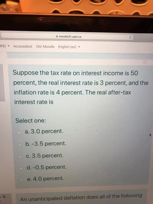 PEI
on 5
moodle31.upei.ca
Accessdeck Old-Moodle English (en)
Suppose the tax rate on interest income is 50
percent, the real interest rate is 3 percent, and the
inflation rate is 4 percent. The real after-tax
interest rate is
Select one:
a. 3.0 percent.
b.-3.5 percent.
c. 3.5 percent.
d. -0.5 percent.
e. 4.0 percent.
An unanticipated deflation does all of the following