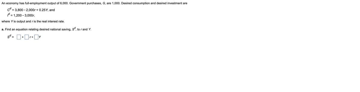 An economy has full-employment output of 6,000. Government purchases, G, are 1,000. Desired consumption and desired investment are
cd=3,800-2,000r +0.25Y, and
P=1,200-3,000r,
where Y is output and r is the real interest rate.
a. Find an equation relating desired national saving, S, to r and Y.
S=+r+Y