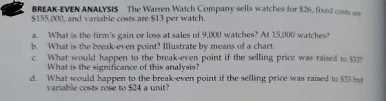 BREAK-EVEN ANALYSIS The Warren Watch Company sells watches for $26, fixed costs are
$155,000, and variable costs are $13 per watch.
a. What is the firm's gain or loss at sales of 9,000 watches? At 15,000 watches?
What is the break-even point? Illustrate by means of a chart.
b.
C.
What would happen to the break-even point if the selling price was raised to $33?
What is the significance of this analysis?
d. What would happen to the break-even point if the selling price was raised to $33 but
variable costs rose to $24 a unit?