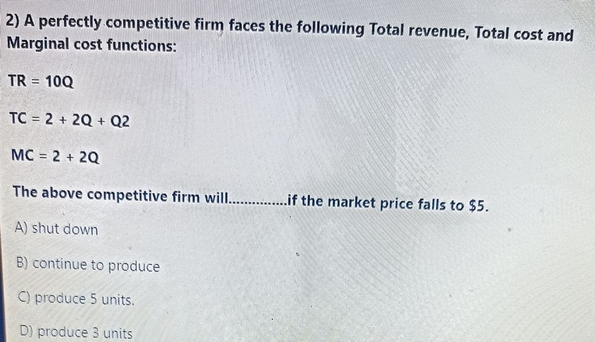 2) A perfectly competitive firm faces the following Total revenue, Total cost and
Marginal cost functions:
TR = 10Q
TC = 2 + 2Q + Q2
MC = 2 + 2Q
The above competitive firm will...............if the market price falls to $5.
A) shut down
B) continue to produce
C) produce 5 units.
D) produce 3 units
