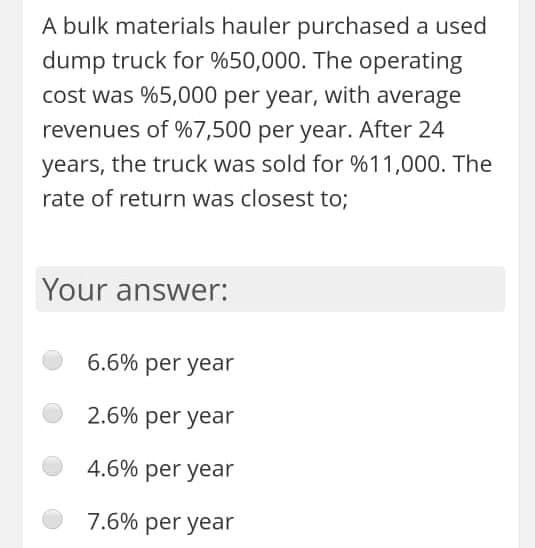 A bulk materials hauler purchased a used
dump truck for %50,000. The operating
cost was %5,000 per year, with average
revenues of %7,500 per year. After 24
years, the truck was sold for %11,000. The
rate of return was closest to;
Your answer:
6.6% per year
2.6% per year
4.6% per year
7.6% per year