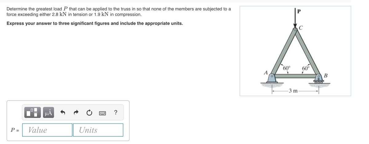 Determine the greatest load P that can be applied to the truss in so that none of the members are subjected to a
force exceeding either 2.8 kN in tension or 1.9 kN in compression.
Express your answer to three significant figures and include the appropriate units.
P =
μA
Value
Units
?
60°
+
3 m
60°
+
DIDIO
B