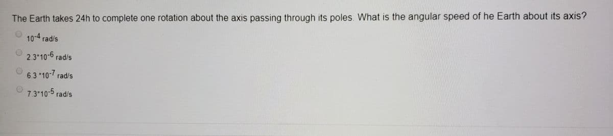 The Earth takes 24h to complete one rotation about the axis passing through its poles. What is the angular speed of he Earth about its axis?
10-4 rad/s
2.3*10-6 rad/s
6.3 *10- rad/s
7.3*10-5 rad/s
