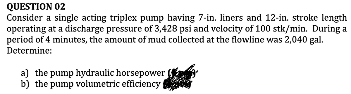 QUESTION 02
Consider a single acting triplex pump having 7-in. liners and 12-in. stroke length
operating at a discharge pressure of 3,428 psi and velocity of 100 stk/min. During a
period of 4 minutes, the amount of mud collected at the flowline was 2,040 gal.
Determine:
a) the pump hydraulic horsepower
b) the pump volumetric efficiency
