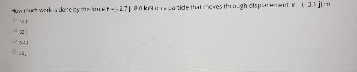 %3D
How much work is done by the force F =(- 2.7 j- 8.0 k)N on a particle that moves through displacement r = (- 3.1 j) m
16 J
33J
8.4J
25J
