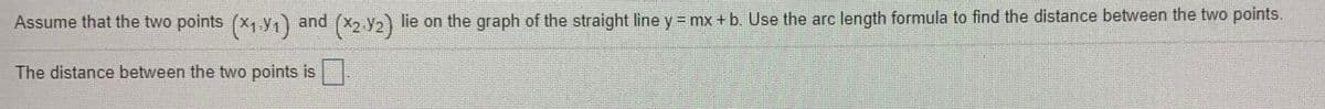 Assume that the two points (x, y,) and (X2 y2) lie on the graph of the straight line y = mx + b. Use the arc length formula to find the distance between the two points.
The distance between the two points is .
