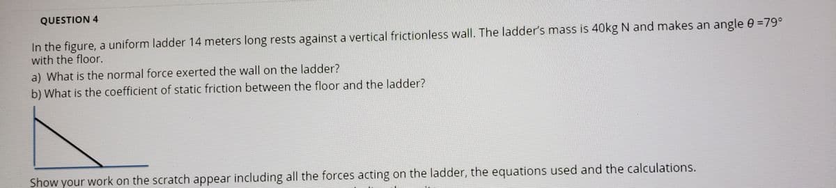 QUESTION 4
In the figure, a uniform ladder 14 meters long rests against a vertical frictionless wall. The ladder's mass is 40kg N and makes an angle 0 =79°
with the floor.
a) What is the normal force exerted the wall on the ladder?
b) What is the coefficient of static friction between the floor and the ladder?
Show your work on the scratch appear including all the forces acting on the ladder, the equations used and the calculations.
