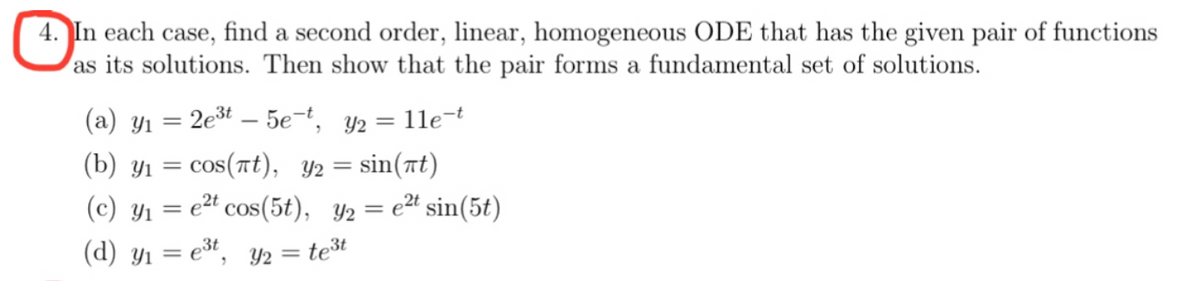 4. In each case, find a second order, linear, homogeneous ODE that has the given pair of functions
as its solutions. Then show that the pair forms a fundamental set of solutions.
(a) y₁ = 2e³t - 5e-t, y2 =
(b) yı
sin(t)
(c) y₁ = e²t cos(5t), y₂ = e²t sin(5t)
(d) y₁ = e³t, y2 = te³t
= cos(πt), y₂
= 11e-t
=