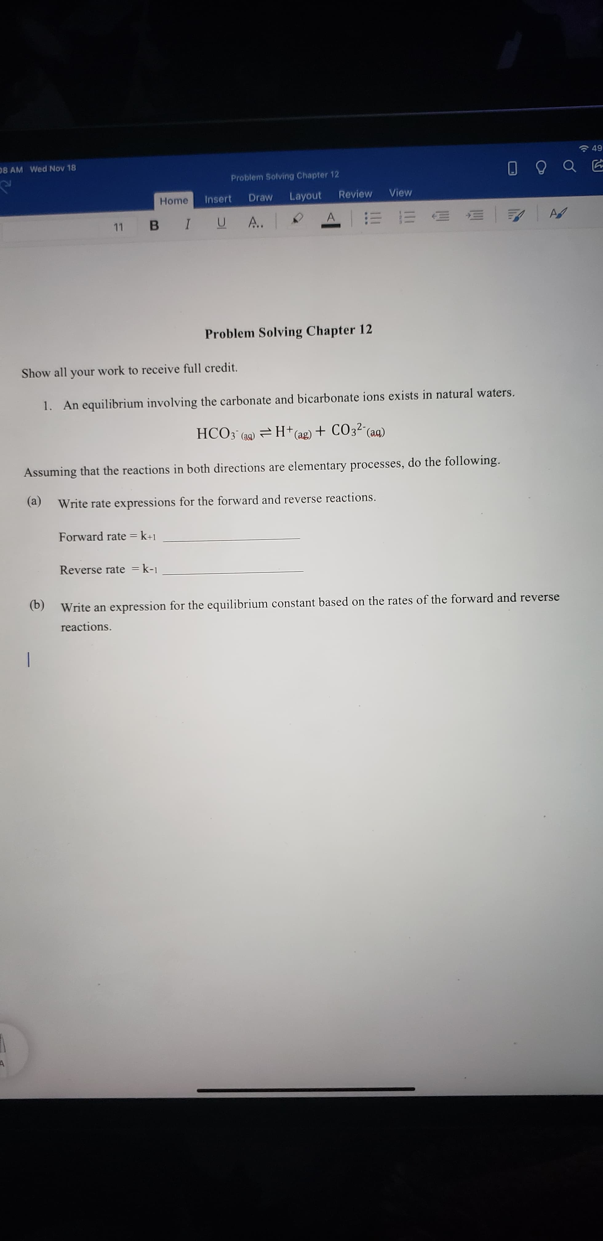 Show all your work to receive full credit.
1. An equilibrium involving the carbonate and bicarbonate ions exists in natural waters.
HCO3 (a9) = H†(ag) + CO3²¯(ag)
Assuming that the reactions in both directions are elementary processes, do the following.
(a)
Write rate expressions for the forward and reverse reactions.
Forward rate = k+1
%3D
Reverse rate = k-1
(b)
(b) Write an expression for the equilibrium constant based on the rates of the forward and reverse
reactions.
