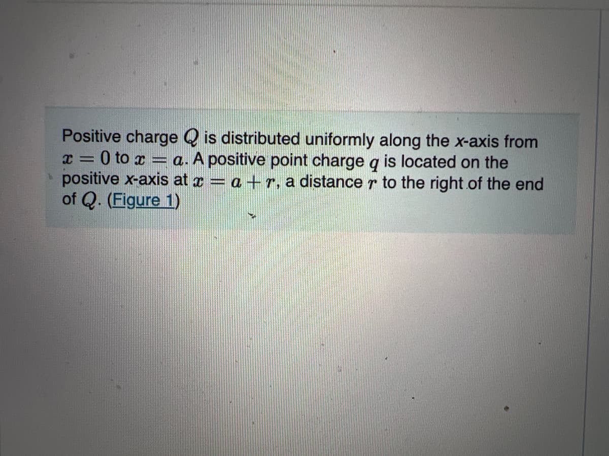 Positive charge Q is distributed uniformly along the x-axis from
x = 0 to x = a. A positive point charge q is located on the
positive x-axis at a = a +r, a distance r to the right of the end
of Q. (Figure 1)
%3D
