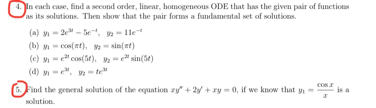 4. In each case, find a second order, linear, homogeneous ODE that has the given pair of functions
as its solutions. Then show that the pair forms a fundamental set of solutions.
2e³t5e-t, y₂ = 11e-t
(b) y₁ = cos(πt), y₂ =
=sin(at)
(c) Y₁ = e2t cos(5t), y2 = e²t sin(5t)
(d) y₁ = e³t, y₂ = te³t
(a) yı
=
5. Find the general solution of the equation xy" + 2y + xy = 0, if we know that y₁ =
solution.
COS X
X
is a