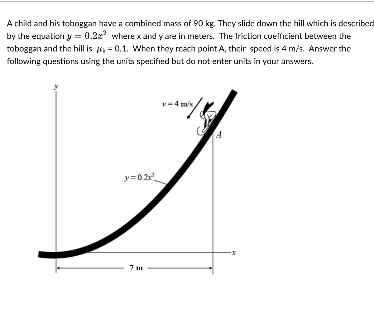 A child and his toboggan have a combined mass of 90 kg. They slide down the hill which is described
by the equation y = 0.2x² where x and y are in meters. The friction coefficient between the
toboggan and the hill is k = 0.1. When they reach point A, their speed is 4 m/s. Answer the
following questions using the units specified but do not enter units in your answers.
y
v = 4 m/s
A
J
y=0.2x²
7m
·x