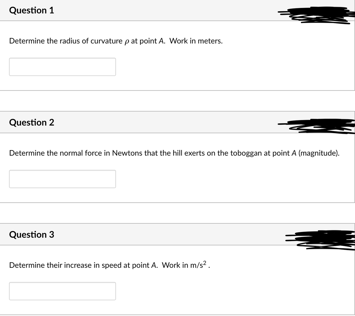 Question 1
Determine the radius of curvature p at point A. Work in meters.
Question 2
Determine the normal force in Newtons that the hill exerts on the toboggan at point A (magnitude).
Question 3
Determine their increase in speed at point A. Work in m/s² .