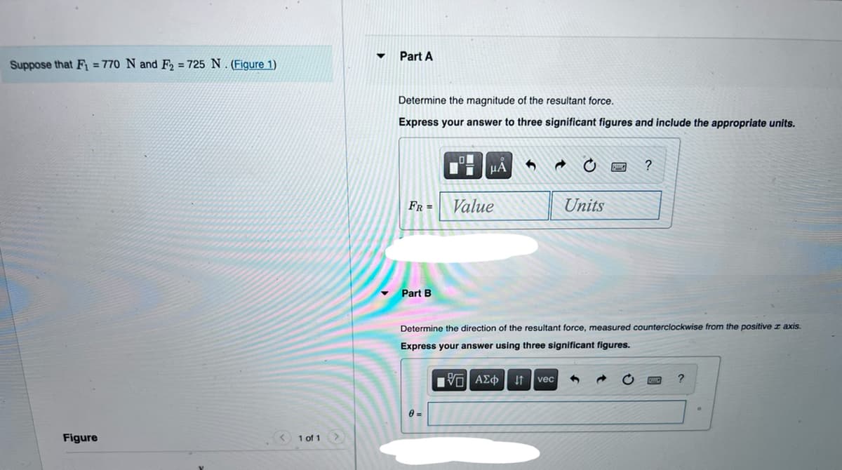 Part A
Suppose that F = 770 N and F2 = 725 N . (Figure 1)
Determine the magnitude of the resultant force.
Express your answer to three significant figures and include the appropriate units.
HA
?
FR =
Value
Units
Part B
Determine the direction of the resultant force, measured counterclockwise from the positive z axis.
Express your answer using three significant figures.
vec
0 =
Figure
1 of 1
