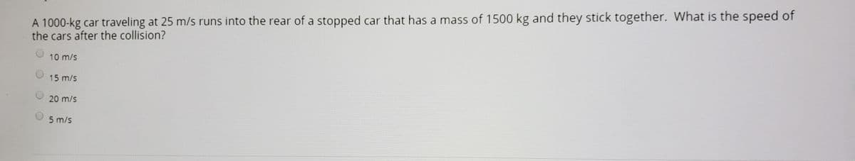 A 1000-kg car traveling at 25 m/s runs into the rear of a stopped car that has a mass of 1500 kg and they stick together. What is the speed of
the cars after the collision?
10 m/s
15 m/s
20 m/s
5 m/s
