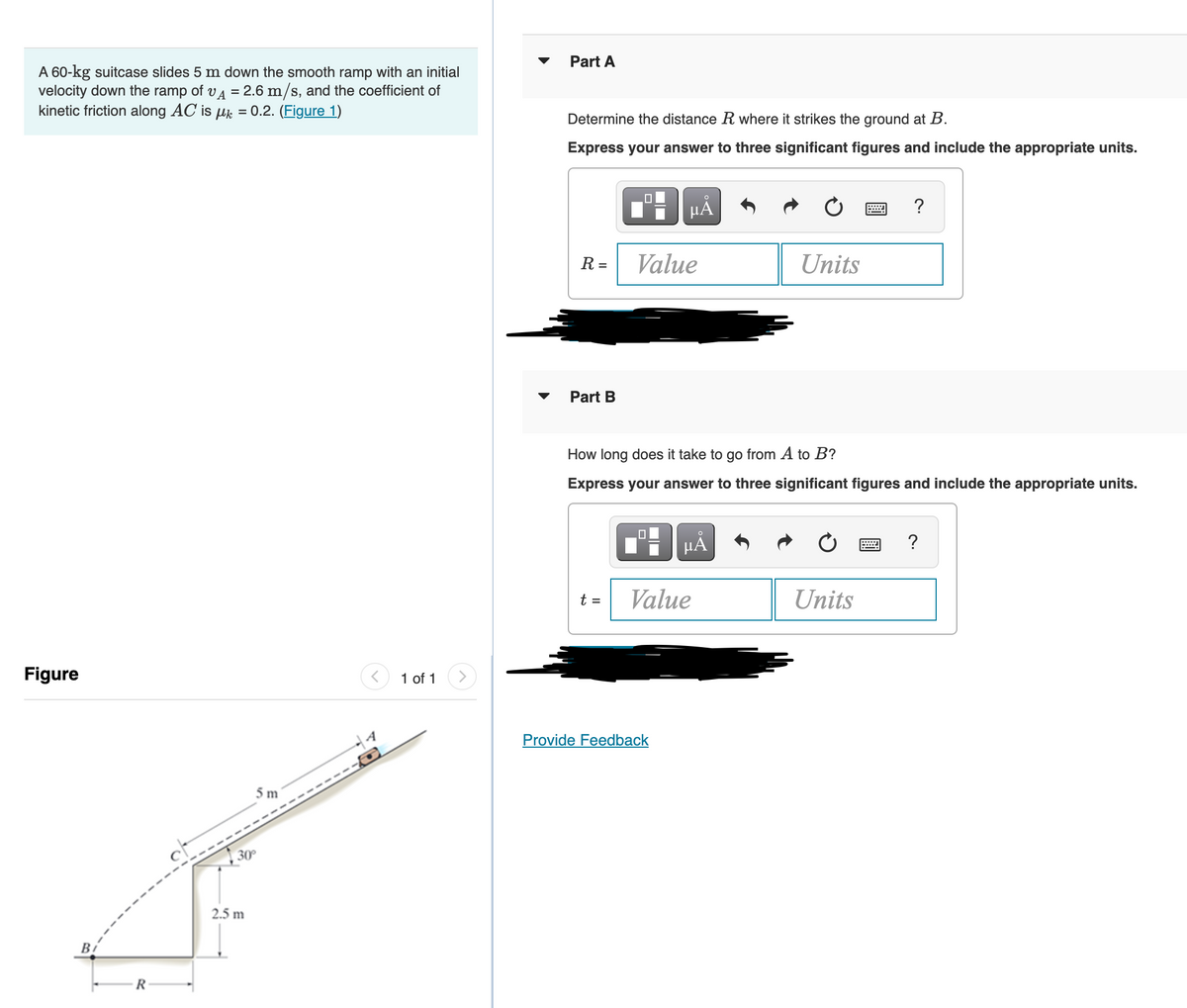 Part A
A 60-kg suitcase slides 5 m down the smooth ramp with an initial
velocity down the ramp of vA = 2.6 m/s, and the coefficient of
kinetic friction along AC is uk = 0.2. (Figure 1)
Determine the distance R where it strikes the ground at B.
Express your answer to three significant figures and include the appropriate units.
HẢ
?
R =
Value
Units
Part B
How long does it take to go from A to B?
Express your answer to three significant figures and include the appropriate units.
μΑ
t =
Value
Units
Figure
1 of 1
<>
Provide Feedback
30°
2.5 m
Bi
