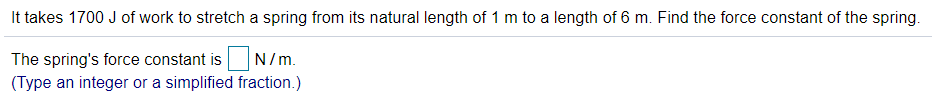 It takes 1700 J of work to stretch a spring from its natural length of 1 m to a length of 6 m. Find the force constant of the spring.
The spring's force constant is
(Type an integer or a simplified fraction.)
N/m.
