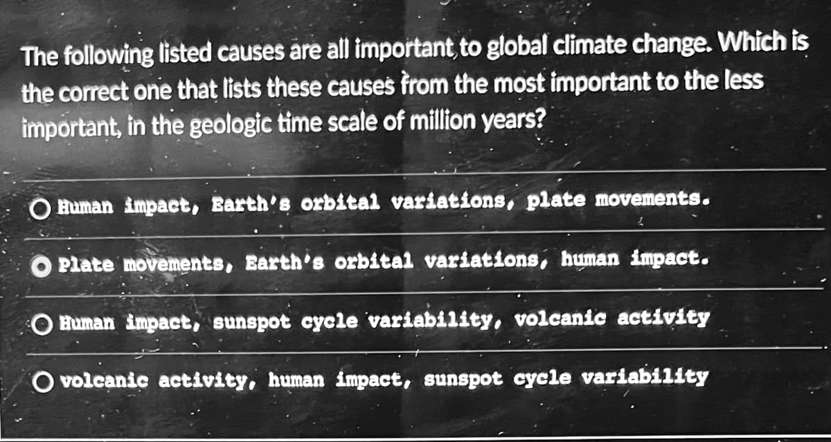 The following listed causes are all important, to global climate change. Which is
the correct one that lists these causes from the most important to the less
important, in the geologic time scale of million years?
O Human impact, Earth's orbital variations, plate movements.
O Plate movements, Earth's orbital variations, human impact.
Human impact, sunspot cycle variability, volcanic activity
O volcanic activity, human impact, sunspot cycle variability