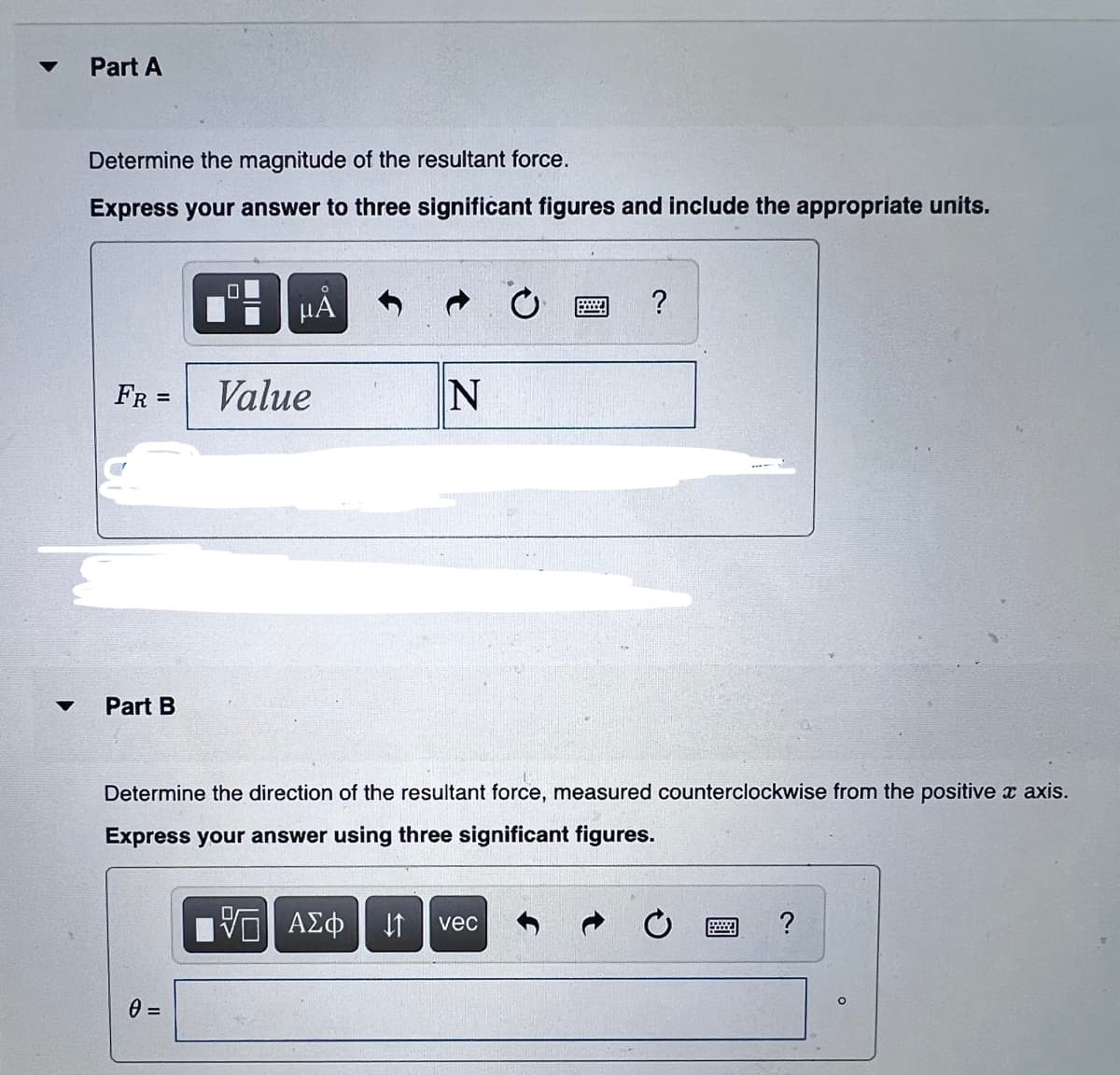 Part A
Determine the magnitude of the resultant force.
Express your answer to three significant figures and include the appropriate units.
µA
?
FR =
Value
Part B
Determine the direction of the resultant force, measured counterclockwise from the positive x axis.
Express your answer using three significant figures.
vec
?
