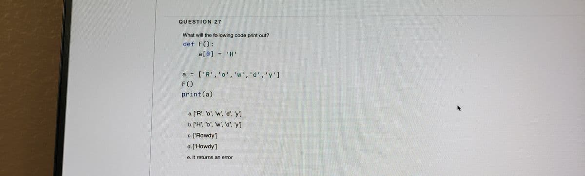 QUESTION 27
What will the following code print out?
def F():
a[0] = 'H'
a = ['R','o','w','d','y']
F()
print(a)
a. ['R', 'o', 'w', 'd', 'y1
b. ['H', 'o', 'w', 'd', y]
c. ['Rowdy]
d. ['Howdy]
e. It returns an error
