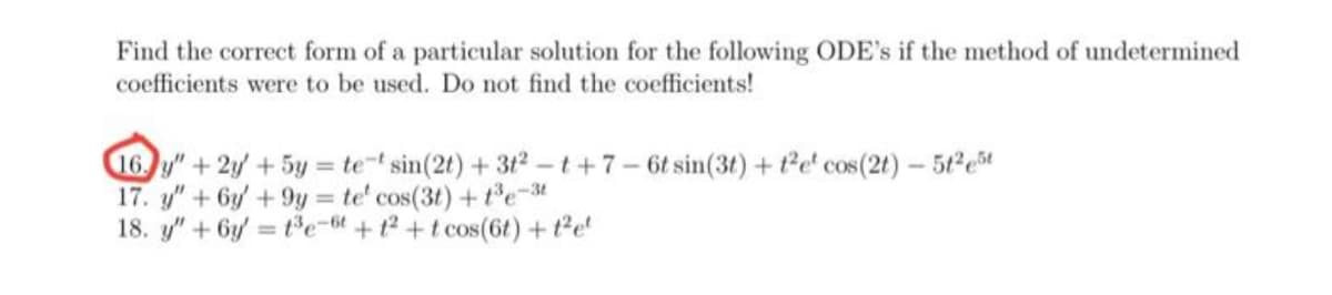 Find the correct form of a particular solution for the following ODE's if the method of undetermined
coefficients were to be used. Do not find the coefficients!
16. y" + 2y + 5y = te-t sin(2t) + 3t2-t+7-6t sin(3t) + t2e cos(2t) - 5t²e5t
17. y" + 6y +9y = te' cos(3t) + t³e-3t
18. y" +6y=t³e-6t+1²+t cos(6t) + t²e²