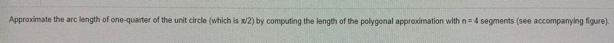Approximate the arc length of one-quarter of the unit circle (which is n/2) by computing the length of the polygonal approximation with n=4 segments (see accompanying figure).
