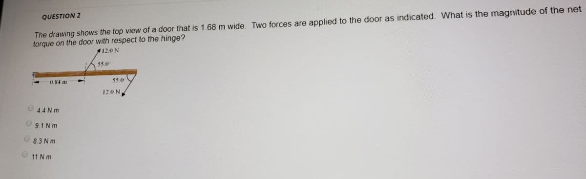 The drawing shows the top view of a door that is 1.68 m wide. Two forces are applied to the door as indicated. What is the magnitude of the net
torque on the door with respect to the hinge?
QUESTION 2
12.0 N
55.0°
0.84 m
55.0
12.0 N
4.4 N m
9.1 N m
8.3 N m
11 N m
