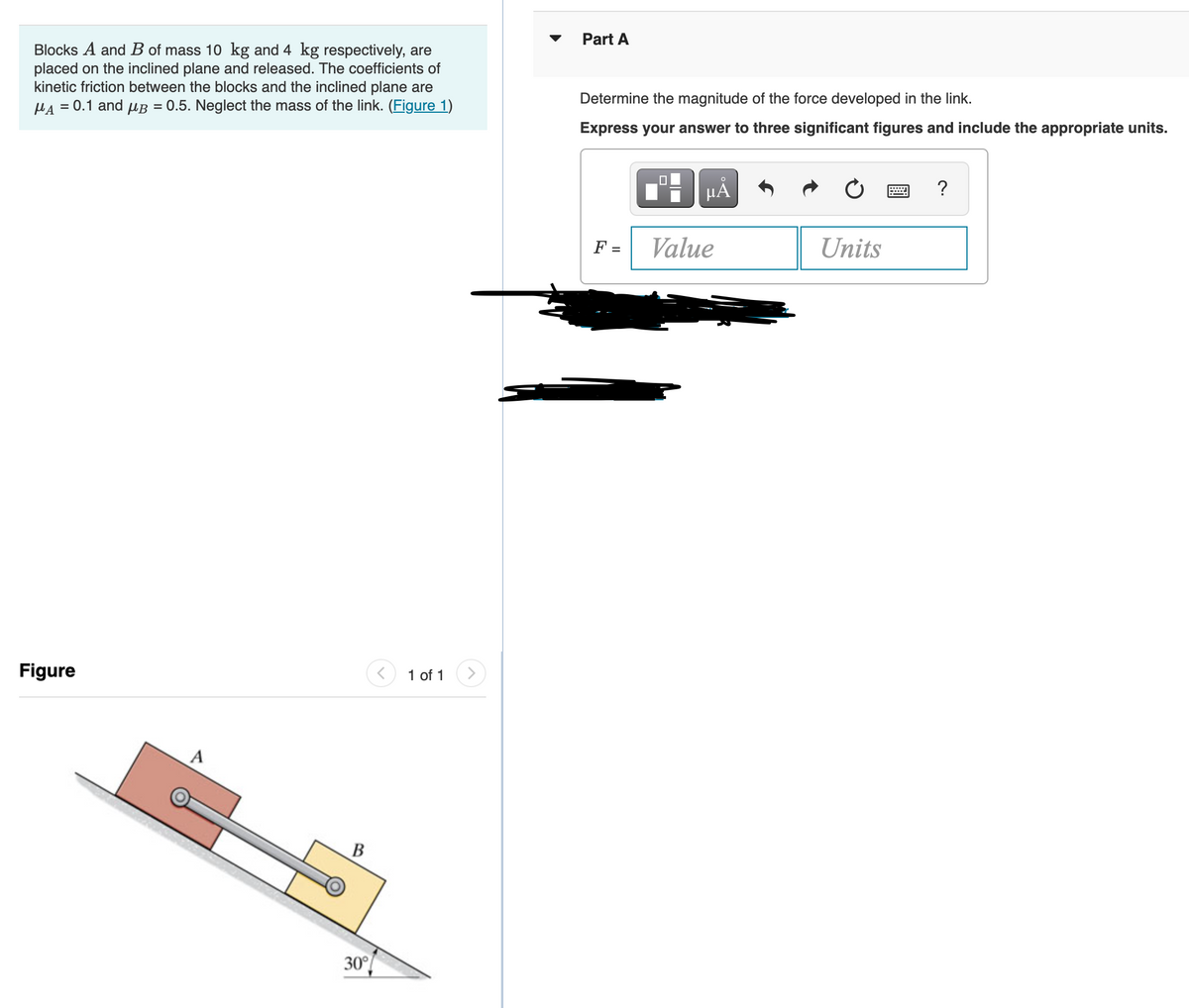 Part A
Blocks A and B of mass 10 kg and 4 kg respectively, are
placed on the inclined plane and released. The coefficients of
kinetic friction between the blocks and the inclined plane are
HA = 0.1 and uB = 0.5. Neglect the mass of the link. (Figure 1)
Determine the magnitude of the force developed in the link.
Express your answer to three significant figures and include the appropriate units.
HẢ
?
F =
Value
Units
Figure
1 of 1
В
30°
